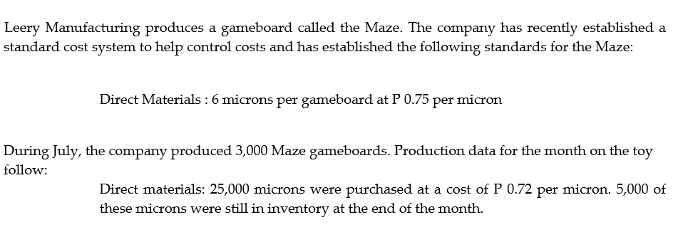 Leery Manufacturing produces a gameboard called the Maze. The company has recently established a
standard cost system to help control costs and has established the following standards for the Maze:
Direct Materials : 6 microns per gameboard at P 0.75 per micron
During July, the company produced 3,000 Maze gameboards. Production data for the month on the toy
follow:
Direct materials: 25,000 microns were purchased at a cost of P 0.72 per micron. 5,000 of
these microns were still in inventory at the end of the month.
