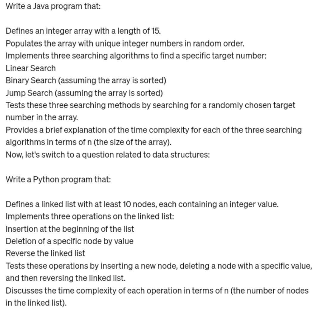 Write a Java program that:
Defines an integer array with a length of 15.
Populates the array with unique integer numbers in random order.
Implements three searching algorithms to find a specific target number:
Linear Search
Binary Search (assuming the array is sorted)
Jump Search (assuming the array is sorted)
Tests these three searching methods by searching for a randomly chosen target
number in the array.
Provides a brief explanation of the time complexity for each of the three searching
algorithms in terms of n (the size of the array).
Now, let's switch to a question related to data structures:
Write a Python program that:
Defines a linked list with at least 10 nodes, each containing an integer value.
Implements three operations on the linked list:
Insertion at the beginning of the list
Deletion of a specific node by value
Reverse the linked list
Tests these operations by inserting a new node, deleting a node with a specific value,
and then reversing the linked list.
Discusses the time complexity of each operation in terms of n (the number of nodes
in the linked list).