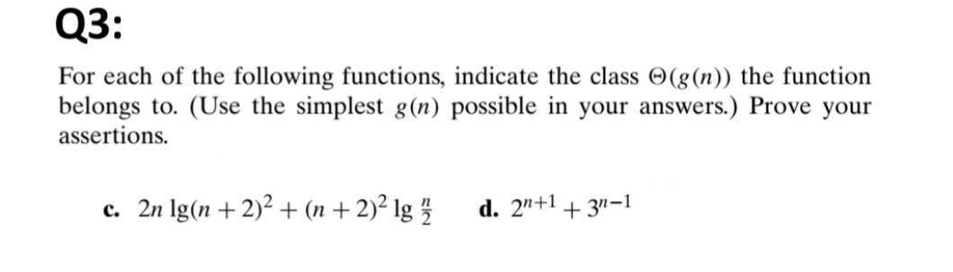 Q3:
For each of the following functions, indicate the class O(g(n)) the function
belongs to. (Use the simplest g(n) possible in your answers.) Prove your
assertions.
c. 2n Ig(n+2)² + (n + 2)² lg 5
d. 2"+1 + 3"-1
