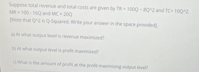 Suppose total revenue and total costs are given by TR = 1000-8Q^2 and TC= 10Q^2.
MR = 100-16Q and MC = = 20Q
[Note that Q^2 is Q-Squared. Write your answer in the space provided].
a) At what output level is revenue maximized?
b) At what output level is profit maximized?
c) What is the amount of profit at the profit maximizing output level?