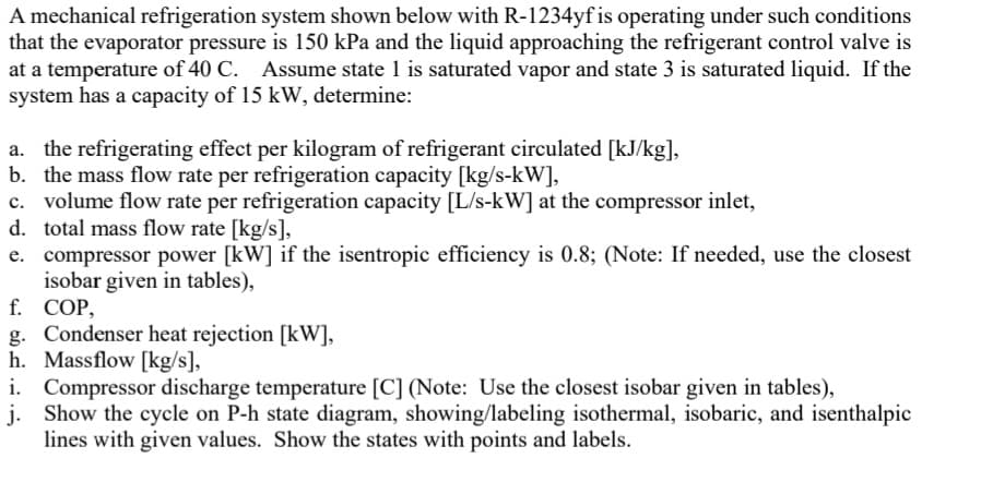 A mechanical refrigeration system shown below with R-1234yf is operating under such conditions
that the evaporator pressure is 150 kPa and the liquid approaching the refrigerant control valve is
at a temperature of 40 C. Assume state 1 is saturated vapor and state 3 is saturated liquid. If the
system has a capacity of 15 kW, determine:
a. the refrigerating effect per kilogram of refrigerant circulated [kJ/kg],
b. the mass flow rate per refrigeration capacity [kg/s-kW],
c. volume flow rate per refrigeration capacity [L/s-kW] at the compressor inlet,
d. total mass flow rate [kg/s],
e. compressor power [kW] if the isentropic efficiency is 0.8; (Note: If needed, use the closest
isobar given in tables),
f. COP,
g. Condenser heat rejection [kW],
h. Massflow [kg/s],
i. Compressor discharge temperature [C] (Note: Use the closest isobar given in tables),
j. Show the cycle on P-h state diagram, showing/labeling isothermal, isobaric, and isenthalpic
lines with given values. Show the states with points and labels.
