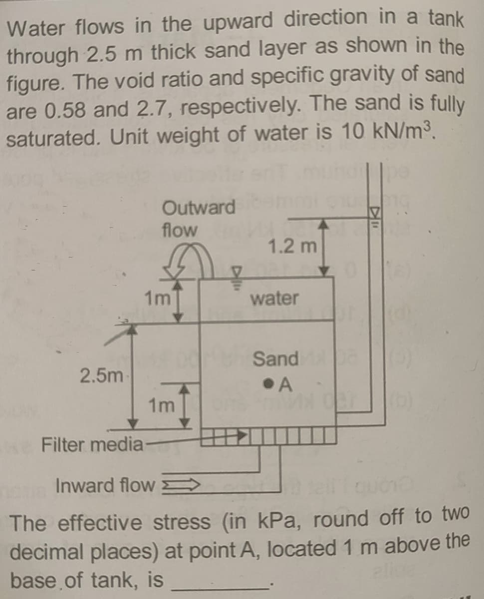 Water flows in the upward direction in a tank
through 2.5 m thick sand layer as shown in the
figure. The void ratio and specific gravity of sand
are 0.58 and 2.7, respectively. The sand is fully
saturated. Unit weight of water is 10 kN/m³.
Outward
flow
1.2 m
1m
water
Sand
2.5m
•A
1m
Filter media
Inward flow >
The effective stress (in kPa, round off to two
decimal places) at point A, located 1 m above the
base of tank, is
alice
