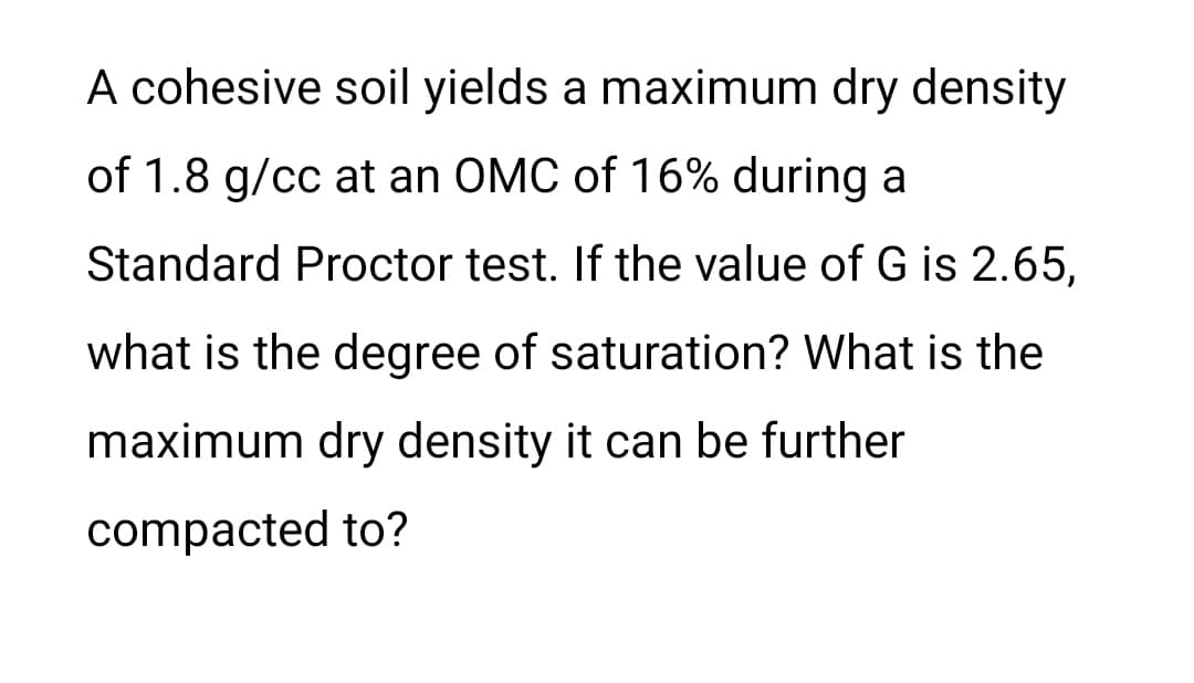 A cohesive soil yields a maximum dry density
of 1.8 g/cc at an OMC of 16% during a
Standard Proctor test. If the value of G is 2.65,
what is the degree of saturation? What is the
maximum dry density it can be further
compacted to?

