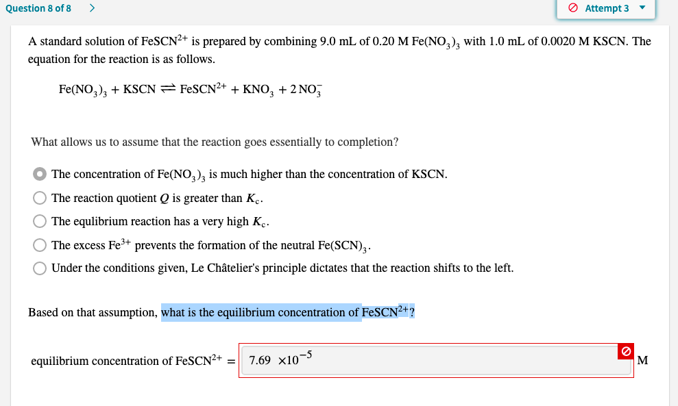 A standard solution of FeSCN²+ is prepared by combining 9.0 mL of 0.20 M Fe(NO,), with 1.0 mL of 0.0020 M KSCN. The
equation for the reaction is as follows.
Fe(NO,), + KSCN= FESCN²+ + KNO, + 2 NO,
What allows us to assume that the reaction goes essentially to completion?
The concentration of Fe(NO,), is much higher than the concentration of KSCN.
The reaction quotient Q is greater than Kç.
O The equlibrium reaction has a very high K̟.
The excess Fe³+ prevents the formation of the neutral Fe(SCN),.
Under the conditions given, Le Châtelier's principle dictates that the reaction shifts to the left.
Based on that assumption, what is the equilibrium concentration of FeSCN²+?
