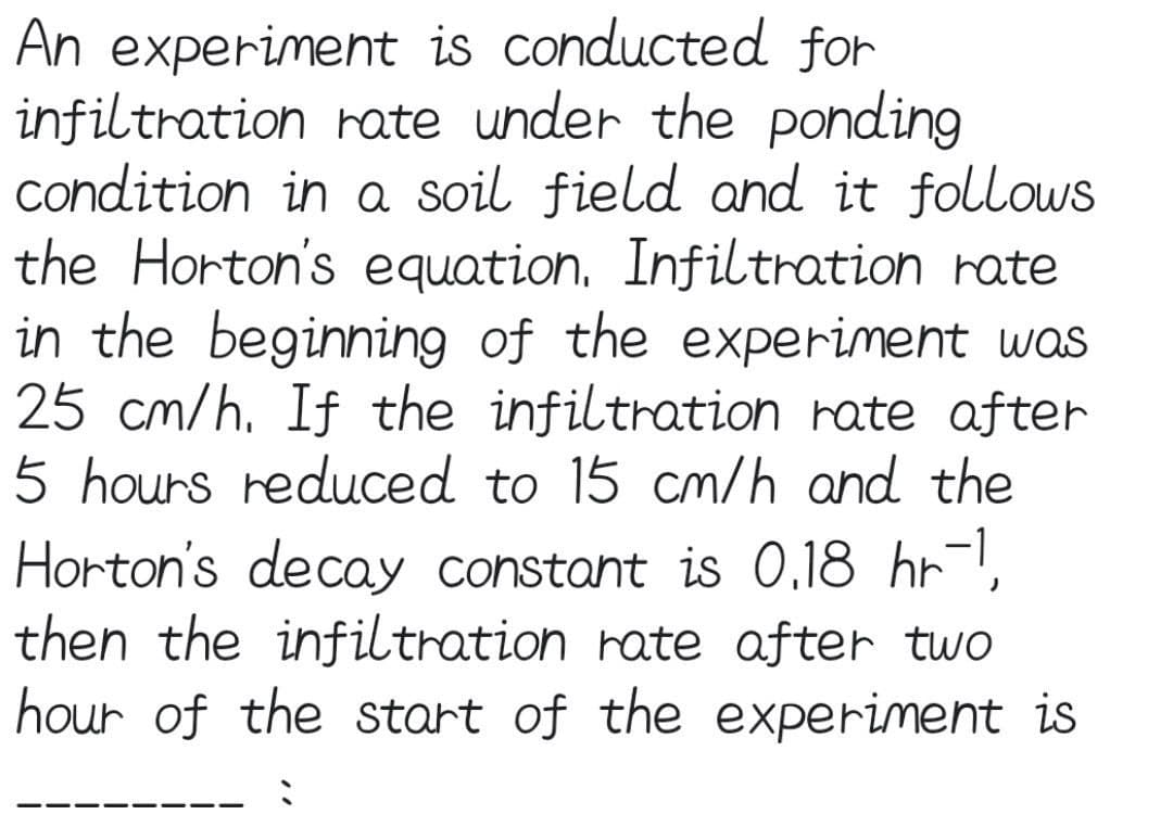 An experiment is conducted for
infiltration rate under the ponding
condition in a soil field and it follows
the Horton's equation, Infiltration rate
in the beginning of the experiment was
25 cm/h. If the infiltration rate after
5 hours reduced to 15 cm/h and the
Horton's decay constant is O,18 hr-1,
then the infiltration rate after two
hour of the start of the experiment is
