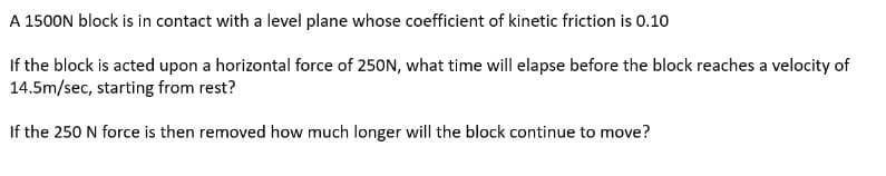 A
1500N block is in contact with a level plane whose coefficient of kinetic friction is 0.10
If the block is acted upon a horizontal force of 250N, what time will elapse before the block reaches a velocity of
14.5m/sec, starting from rest?
If the 250 N force is then removed how much longer will the block continue to move?