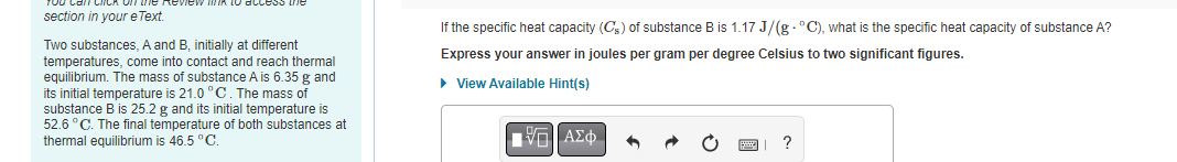 access the
section in your e Text.
Two substances, A and B, initially at different
temperatures, come into contact and reach thermal
equilibrium. The mass of substance A is 6.35 g and
its initial temperature is 21.0 °C. The mass of
substance B is 25.2 g and its initial temperature is
52.6 °C. The final temperature of both substances at
thermal equilibrium is 46.5 °C.
If the specific heat capacity (Cs) of substance B is 1.17 J/(g°C), what is the specific heat capacity of substance A?
Express your answer in joules per gram per degree Celsius to two significant figures.
► View Available Hint(s)
1 —| ΑΣΦ
?