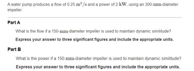 A water pump produces a flow of 0.25 m /s and a power of 2 kW, using an 300-mm-diameter
impeller.
Part A
What is the flow if a 150-mm-diameter impeller is used to maintain dynamic similitude?
Express your answer to three significant figures and include the appropriate units.
Part B
What is the power if a 150-mm-diameter impeller is used to maintain dynamic similitude?
Express your answer to three significant figures and include the appropriate units.
