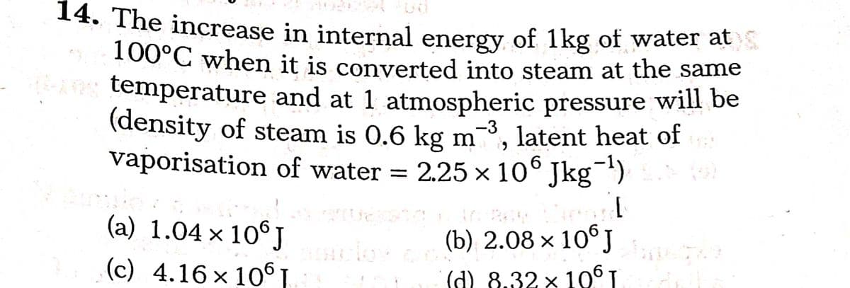 14. The increase in internal energy of 1kg of water at
100°C when it is converted into steam at the same
A temperature and at 1 atmospheric pressure will be
(density of steam is 0.6 kg m
vaporisation of water =
-3
latent heat of
2.25 x 10° Jkg)
(a) 1.04 x 10°J
(b) 2.08 × 10° J
(c) 4.16 × 10 .
d) 8.32 x 106 I
