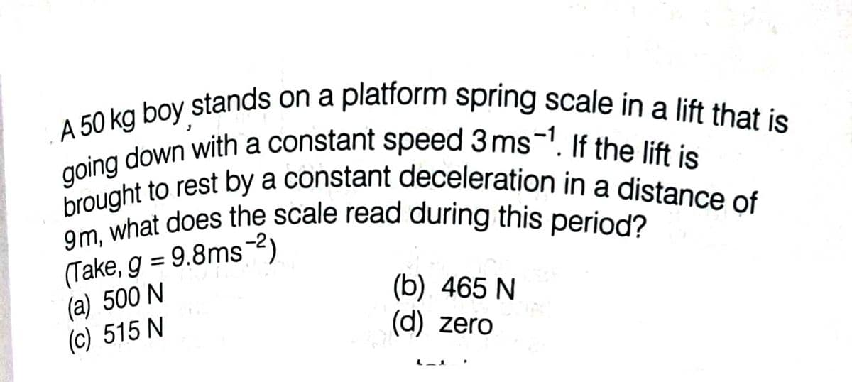 .A 50 kg boy stands on a platform spring scale in a lift that is
brought to rest by a constant deceleration in a distance of
going down with a constant speed 3ms-'. If the lift is
9m, what does the scale read during this period?
(Take, g = 9.8ms-2)
(a) 500 N
(c) 515 N
%3D
(b) 465 N
(d) zero
