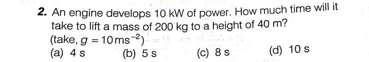 2. An engine develops 10 kW of power. How much time will it
take to lift a mass of 200'kg to a height of 40 m?
(take, g = 10ms-2)
(а) 4 s
(b) 5 s
(c) 8 s
(d) 10 s
