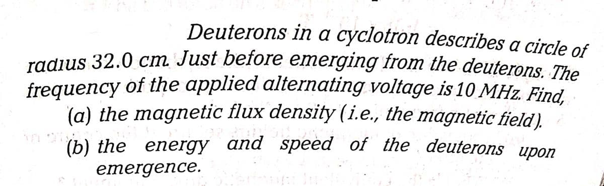 radius 32.0 cm Just before emerging from the deuterons. The
Deuterons in a cyclotron describes a circle of
radius 32.0 cm Just before emerging from the deuterons The
frequency of the applied alternating voltage is 10 MHz. Find.
(a) the magnetic flux density (i.e., the magnetic field).
(b) the energy and speed of the deuterons upon
emergence.
