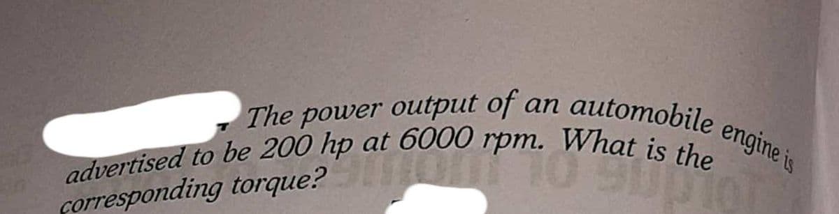 advertised to be 200 hp at 6000 rpm. What is the
engine is
The power output of an automobile
forresponding torque?
