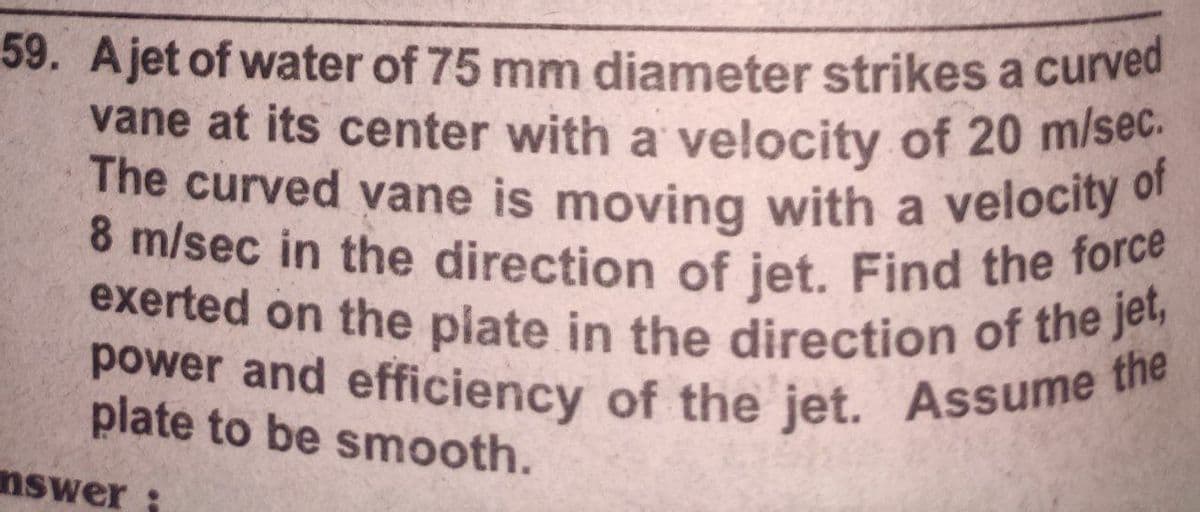 8 m/sec in the direction of jet. Find the force
exerted on the plate in the direction of the jet,
power and efficiency of the jet. Assume t
The curved vane is moving with a velocity c
59. Ajet of water of 75 mm diameter strikes a curved
vane at its center with a velocity of 20 m/se
The curved vane is moving with a velocity of
the
plate to be smooth.
nswer
