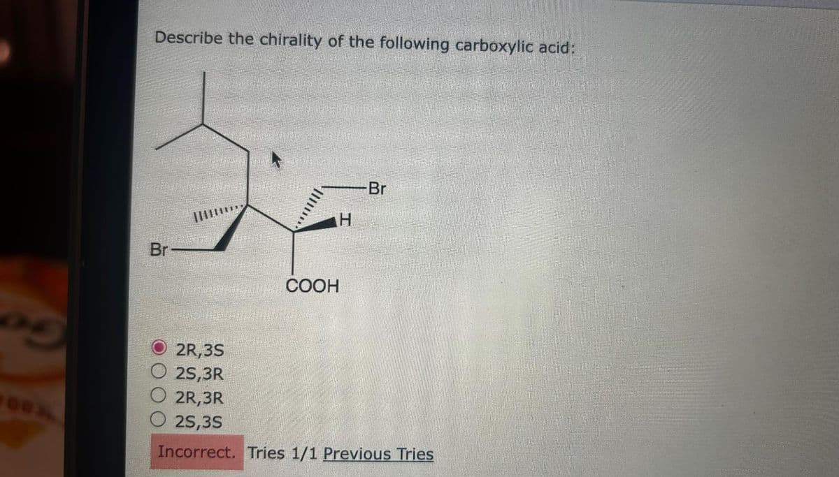 05
Describe the chirality of the following carboxylic acid:
Br –
VE
© 2R,3S
O 25,3R
عمل
H
COOH
Br
O 2R,3R
0 2S,3S
Incorrect. Tries 1/1 Previous Tries