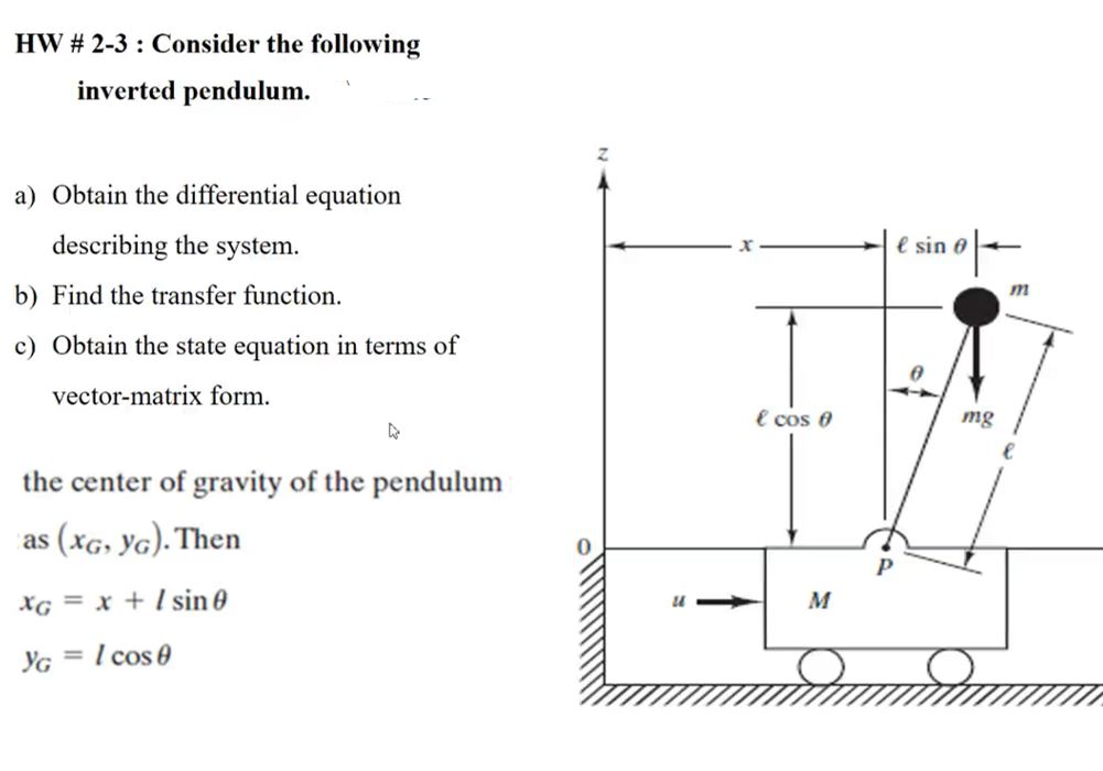 HW # 2-3 : Consider the following
inverted pendulum.
a) Obtain the differential equation
describing the system.
e sin 0
b) Find the transfer function.
m
c) Obtain the state equation in terms of
vector-matrix form.
e cos 0
mg
the center of gravity of the pendulum
as (xG, YG). Then
P
XG = x + l sin 0
M
YG
I cos e
%3D
