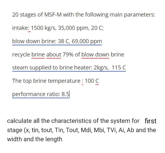 20 stages of MSF-M with the following main parameters:
intake: 1500 kg/s, 35,000 ppm, 20 C;
blow down brine: 38 C, 69,000 ppm
recycle brine about 79% of blow down brine
steam supplied to brine heater: 2kg/s, 115 C
The top brine temperature : 100 C
performance ratio: 8.5
calculate all the characteristics of the system for first
stage (x, tin, tout, Tin, Tout, Mdi, Mbi, TVi, Ai, Ab and the
width and the length
