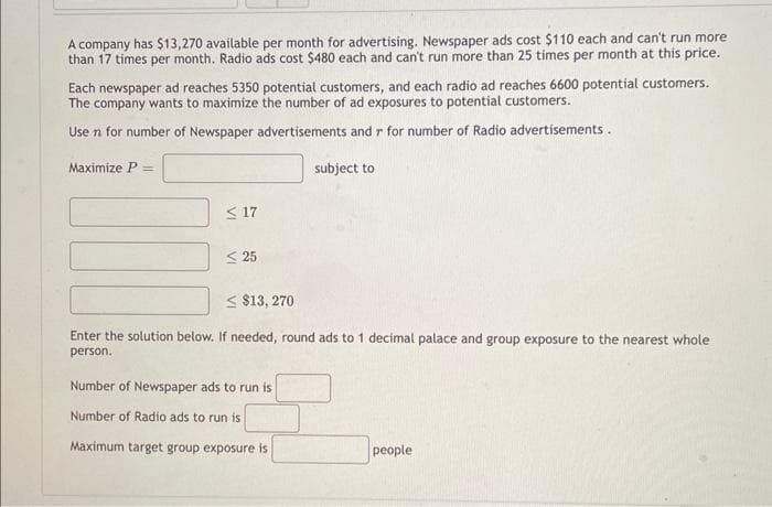 A company has $13,270 available per month for advertising. Newspaper ads cost $110 each and can't run more
than 17 times per month. Radio ads cost $480 each and can't run more than 25 times per month at this price.
Each newspaper ad reaches 5350 potential customers, and each radio ad reaches 6600 potential customers.
The company wants to maximize the number of ad exposures to potential customers.
Use n for number of Newspaper advertisements and r for number of Radio advertisements.
Maximize P =
≤17
25
subject to
<$13,270
Enter the solution below. If needed, round ads to 1 decimal palace and group exposure to the nearest whole
person.
Number of Newspaper ads to run is
Number of Radio ads to run is
Maximum target group exposure is
people