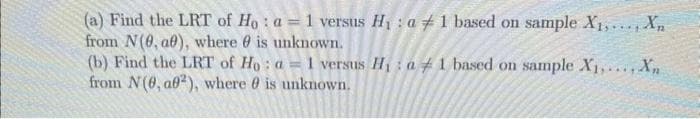 (a) Find the LRT of Ho: a = 1 versus H₁: a1 based on sample X₁,..., Xn
from N(0, af), where is unknown.
(b) Find the LRT of Ho: a = 1 versus H₁ a 1 based on sample X₁,..., Xn
from N(0, a02), where is unknown.