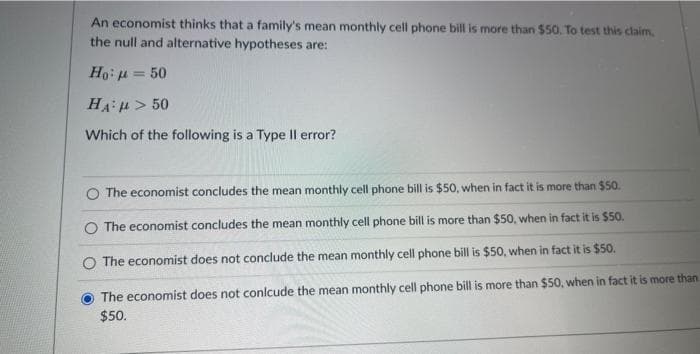 An economist thinks that a family's mean monthly cell phone bill is more than $50. To test this claim.
the null and alternative hypotheses are:
Ho: μ = 50
HA: > 50
Which of the following is a Type Il error?
O The economist concludes the mean monthly cell phone bill is $50, when in fact it is more than $50.
The economist concludes the mean monthly cell phone bill is more than $50, when in fact it is $50.
O The economist does not conclude the mean monthly cell phone bill is $50, when in fact it is $50.
The economist does not conlcude the mean monthly cell phone bill is more than $50, when in fact it is more than
$50.
