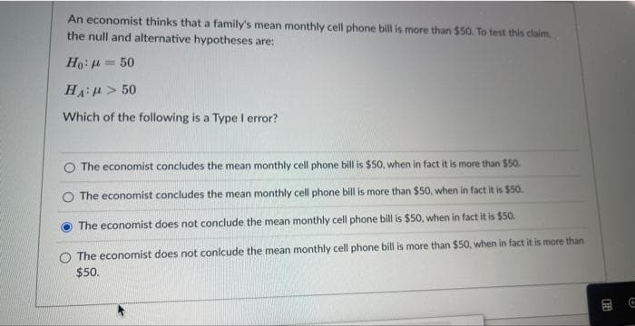An economist thinks that a family's mean monthly cell phone bill is more than $50. To test this claim
the null and alternative hypotheses are:
Ho: = 50
HA: > 50
Which of the following is a Type I error?
The economist concludes the mean monthly cell phone bill is $50, when in fact it is more than $50.
The economist concludes the mean monthly cell phone bill is more than $50, when in fact it is $50.
The economist does not conclude the mean monthly cell phone bill is $50, when in fact it is $50.
The economist does not conlcude the mean monthly cell phone bill is more than $50, when in fact it is more than
$50.
A