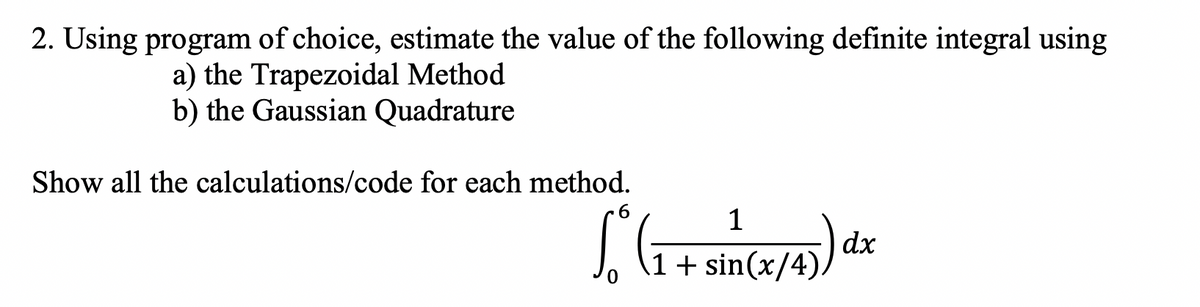 2. Using program of choice, estimate the value of the following definite integral using
a) the Trapezoidal Method
b) the Gaussian Quadrature
Show all the calculations/code for each method.
6
So° ( 1 + sin(x/4)) dx