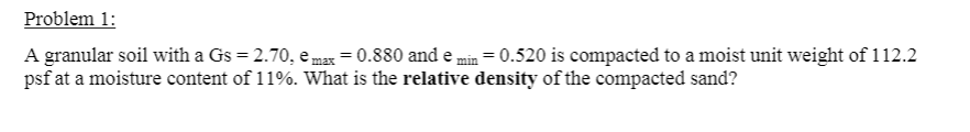Problem 1:
A granular soil with a Gs = 2.70, e max = 0.880 and e,
psf at a moisture content of 11%. What is the relative density of the compacted sand?
= 0.520 is compacted to a moist unit weight of 112.2
