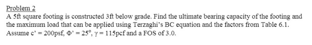 Problem 2
A 5ft square footing is constructed 3ft below grade. Find the ultimate bearing capacity of the footing and
the maximum load that can be applied using Terzaghi's BC equation and the factors from Table 6.1.
Assume c' = 200psf, D' = 25°, y = 115pcf and a FOS of 3.0.
