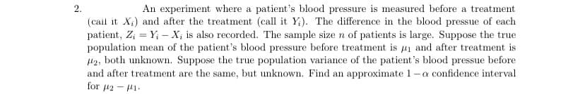 An experiment where a patient's blood pressure is measured before a treatment
(call it X;) and after the treatment (call it Y;). The difference in the blood pressue of each
patient, Z; = Y; – X; is also recorded. The sample size n of patients is large. Suppose the true
population mean of the patient's blood pressure before treatment is 41 and after treatment is
42, both unknown. Suppose the true population variance of the patient's blood pressue before
and after treatment are the same, but unknown. Find an approximate 1-a confidence interval
for 12 - 41-
2.
