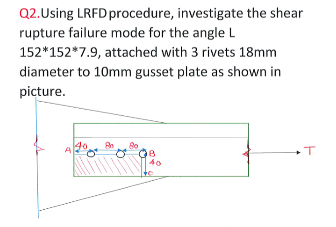 Q2.Using LRFD procedure, investigate the shear
rupture failure mode for the angle L
152*152*7.9, attached with 3 rivets 18mm
diameter to 1Omm gusset plate as shown in
picture.
40
80
80
A
40
