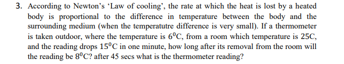3. According to Newton's Law of cooling', the rate at which the heat is lost by a heated
body is proportional to the difference in temperature between the body and the
surrounding medium (when the temperatutre difference is very small). If a thermometer
is taken outdoor, where the temperature is 6°C, from a room which temperature is 25C,
and the reading drops 15°C in one minute, how long after its removal from the room will
the reading be 8°C? after 45 secs what is the thermometer reading?

