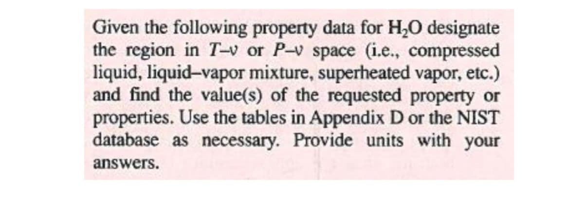 Given the following property data for H,0 designate
the region in T-v or P-v space (i.e., compressed
liquid, liquid-vapor mixture, superheated vapor, etc.)
and find the value(s) of the requested property or
properties. Use the tables in Appendix D or the NIST
database as necessary. Provide units with your
answers.

