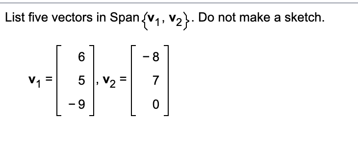 List five vectors in Span {V₁, V₂}. Do not make a sketch.
V₁
||
6
5
-9
-
V₂ =
8
7
0