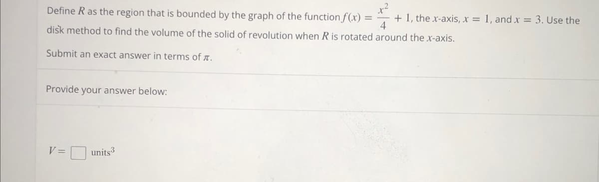 Define R as the region that is bounded by the graph of the function f(x)
disk method to find the volume of the solid of revolution when R is rotated around the x-axis.
Submit an exact answer in terms of .
Provide your answer below:
V =
units3
= + 1, the x-axis, x = 1, and x = 3. Use the
4