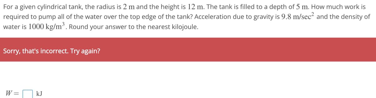 For a given cylindrical tank, the radius is 2 m and the height is 12 m. The tank is filled to a depth of 5 m. How much work is
required to pump all of the water over the top edge of the tank? Acceleration due to gravity is 9.8 m/sec² and the density of
water is 1000 kg/m³. Round your answer to the nearest kilojoule.
Sorry, that's incorrect. Try again?
W = kJ