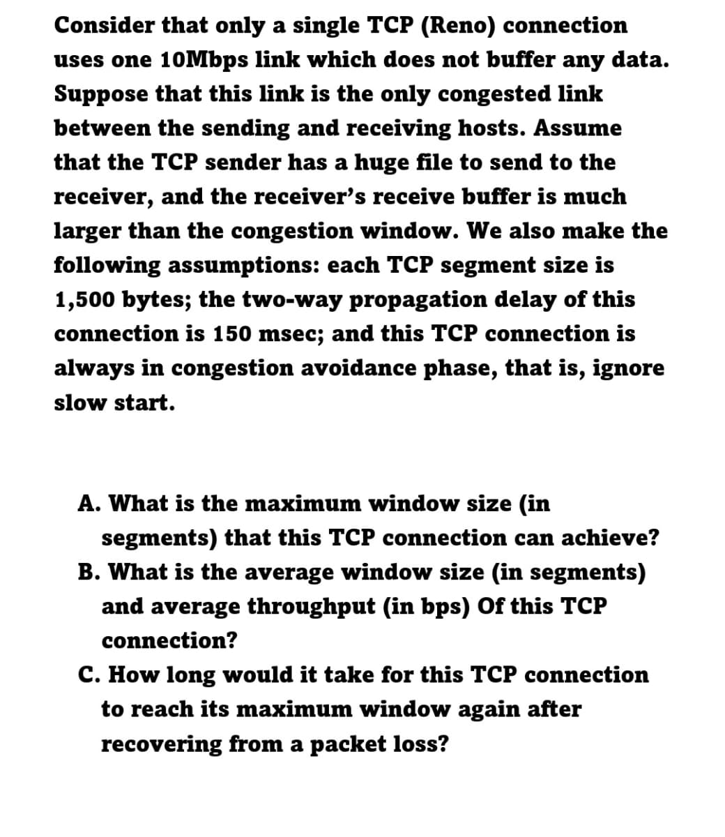 Consider that only a single TCP (Reno) connection
uses one 10Mbps link which does not buffer any data.
Suppose that this link is the only congested link
between the sending and receiving hosts. Assume
that the TCP sender has a huge file to send to the
receiver, and the receiver's receive buffer is much
larger than the congestion window. We also make the
following assumptions: each TCP segment size is
1,500 bytes; the two-way propagation delay of this
connection is 150 msec; and this TCP connection is
always in congestion avoidance phase, that is, ignore
slow start.
A. What is the maximum window size (in
segments) that this TCP connection can achieve?
B. What is the average window size (in segments)
and average throughput (in bps) Of this TCP
connection?
C. How long would it take for this TCP connection
to reach its maximum window again after
recovering from a packet loss?