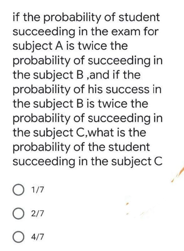 if the probability of student
succeeding in the exam for
subject A is twice the
probability of succeeding in
the subject B ,and if the
probability of his success in
the subject B is twice the
probability of succeeding in
the subject C,what is the
probability of the student
succeeding in the subject C
O 1/7
O 2/7
O 4/7
