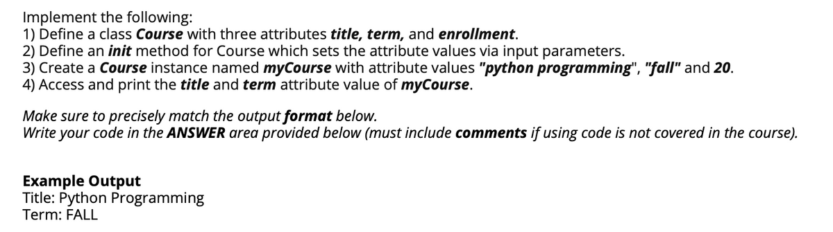 Implement the following:
1) Define a class Course with three attributes title, term, and enrollment.
2) Define an init method for Course which sets the attribute values via input parameters.
3) Create a Course instance named myCourse with attribute values "python programming", "fall" and 20.
4) Access and print the title and term attribute value of myCourse.
Make sure to precisely match the output format below.
Write your code in the ANSWER area provided below (must include comments if using code is not covered in the course).
Example Output
Title: Python Programming
Term: FALL