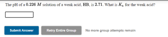 The pH of a 0.226 M solution of a weak acid, HB, is 2.71. What is K, for the weak acid?
Submit Answer
Retry Entire Group
No more group attempts remain
