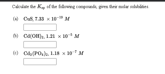 Calculate the Ksp of the following compounds, given their molar solubilities.
(a) CuS, 7.33 × 10-19 M
(b) Cd(OH)2, 1.21 x 10-5 M
(c) Cd3 (PO4)2, 1.18 × 10-7 M

