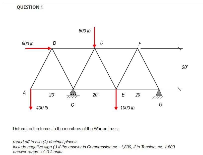 QUESTION 1
600 lb
A
400 lb
B
20'
C
800 lb
20'
D
Determine the forces in the members of the Warren truss:
F
E 20'
1000 lb
G
round off to two (2) decimal places
include negative sign (-) if the answer is Compression ex. -1,500, if in Tension, ex. 1,500
answer range: +/- 0.2 units
20'