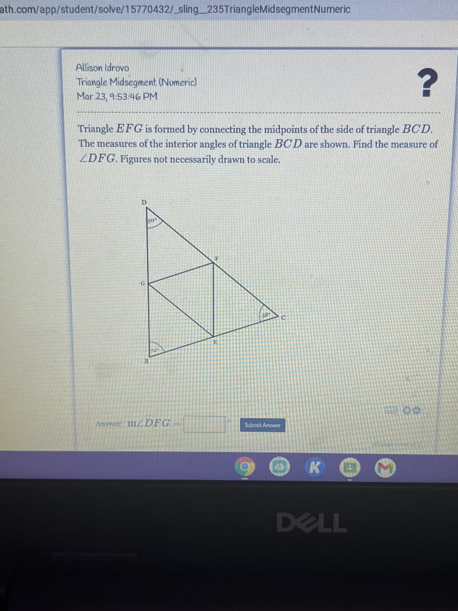 ath.com/app/student/solve/15770432/_sling_235TriangleMidsegmentNumeric
Allison Idrovo
Triangle Midsegment (Numeric)
Mar 23, 9:53:46 PM
Triangle EFG is formed by connecting the midpoints of the side of triangle BCD.
The measures of the interior angles of triangle BCD are shown. Find the measure of
ZDFG. Figures not necessarily drawn to scale.
00
Answer: MZDFG
Submit Answer
DELL
