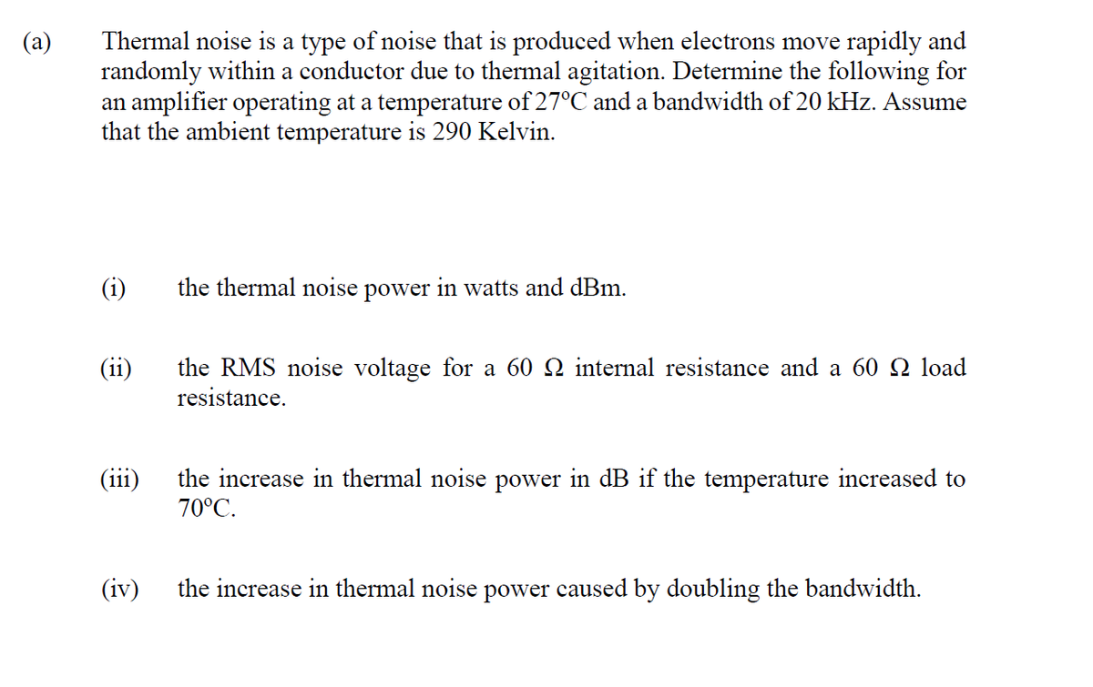 Thermal noise is a type of noise that is produced when electrons move rapidly and
randomly within a conductor due to thermal agitation. Determine the following for
an amplifier operating at a temperature of 27°C and a bandwidth of 20 kHz. Assume
that the ambient temperature is 290 Kelvin.
(i)
the thermal noise power in watts and dBm.
(ii)
the RMS noise voltage for a 60 Q internal resistance and a 60 Q load
resistance.
(iii)
the increase in thermal noise power in dB if the temperature increased to
70°C.
(iv)
the increase in thermal noise power caused by doubling the bandwidth.
