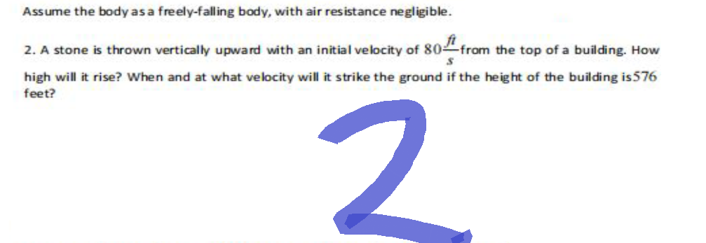 Assume the body as a freely-falling body, with air resistance negligible.
S
2. A stone is thrown vertically upward with an initial velocity of 80 from the top of a building. How
high will it rise? When and at what velocity will it strike the ground if the height of the building is 576
feet?
2