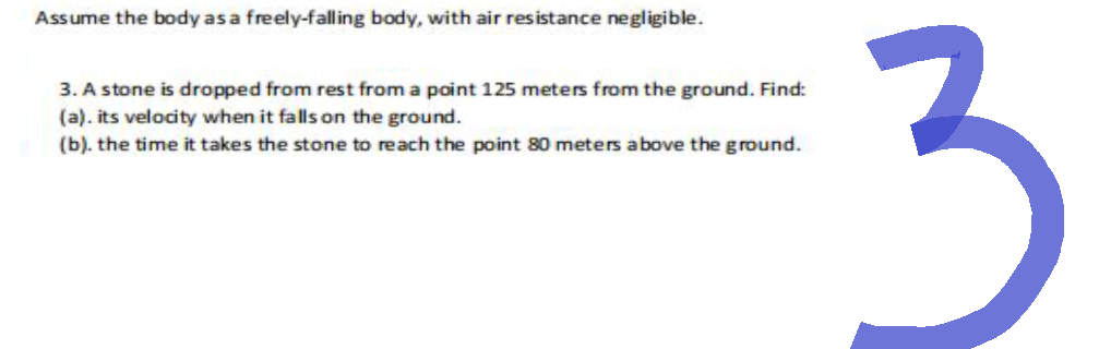 Assume the body as a freely-falling body, with air resistance negligible.
3. A stone is dropped from rest from a point 125 meters from the ground. Find:
(a). its velocity when it falls on the ground.
(b). the time it takes the stone to reach the point 80 meters above the ground.
3