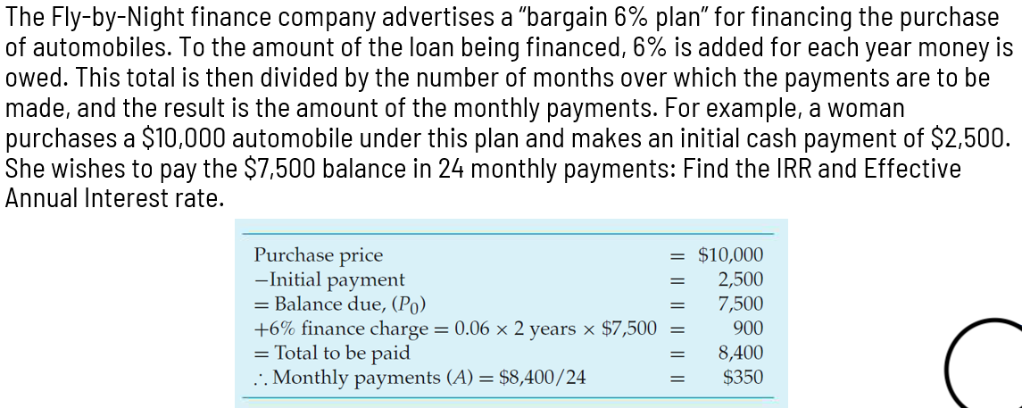The Fly-by-Night finance company advertises a "bargain 6% plan" for financing the purchase
of automobiles. To the amount of the loan being financed, 6% is added for each year money is
owed. This total is then divided by the number of months over which the payments are to be
made, and the result is the amount of the monthly payments. For example, a woman
purchases a $10,000 automobile under this plan and makes an initial cash payment of $2,500.
She wishes to pay the $7,500 balance in 24 monthly payments: Find the IRR and Effective
Annual Interest rate.
Purchase price
-Initial payment
= Balance due, (Po)
+6% finance charge = 0.06 × 2 years × $7,500
= Total to be paid
.. Monthly payments (A) = $8,400/24
=
$10,000
2,500
7,500
900
8,400
$350