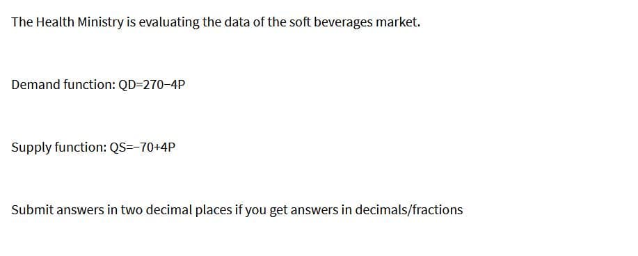 The Health Ministry is evaluating the data of the soft beverages market.
Demand function: QD=270-4P
Supply function: QS=-70+4P
Submit answers in two decimal places if you get answers in decimals/fractions
