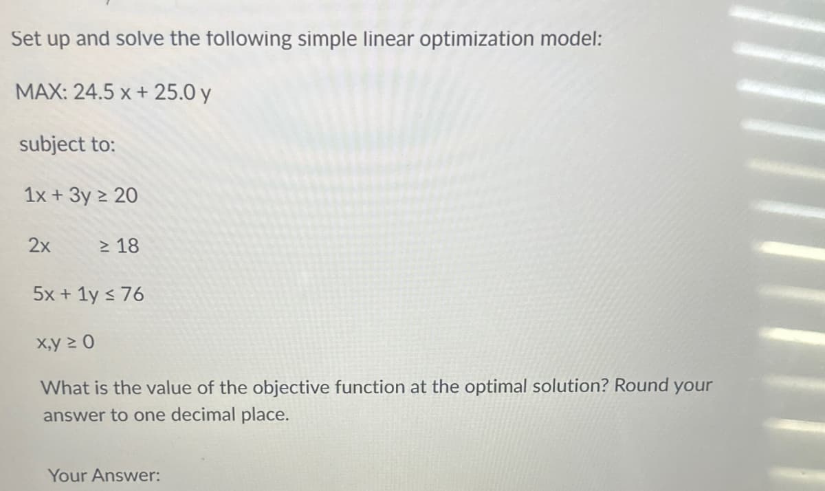 Set up and solve the following simple linear optimization model:
MAX: 24.5 x + 25.0 y
subject to:
1x + 3y ≥ 20
2x
≥ 18
5x + 1y s 76
x,y ≥ 0
What is the value of the objective function at the optimal solution? Round your
answer to one decimal place.
Your Answer:
