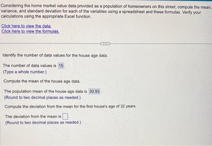 Considering the home market value data provided as a population of homeowners on this street, compute the mean,
variance, and standard deviation for each of the variables using a spreadsheet and these formulas. Verify your
calculations using the appropriate Excel function.
Click here to view the data.
Click here to view the formulas.
Identify the number of data values for the house age data.
The number of data values is 15.
(Type a whole number.)
Compute the mean of the house age data.
The population mean of the house age data is 30.93.
(Round to two decimal places as needed.)
Compute the deviation from the mean for the first house's age of 32 years.
The deviation from the mean is ☐
(Round to two decimal places as needed.)