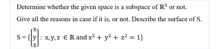 Determine whether the given space is a subspace of R3 or not.
Give all the reasons in case if it is, or not. Describe the surface of S.
s-
S= {[y: x,y, z ER and x2 + y² + z2 = 1}
